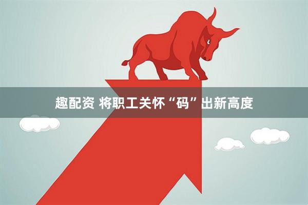 趣配资 将职工关怀“码”出新高度