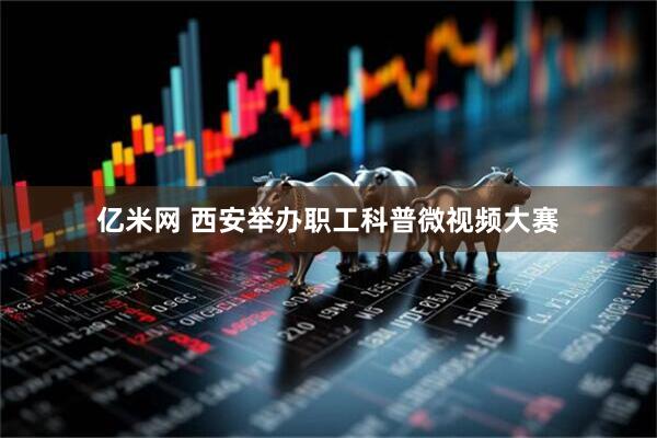亿米网 西安举办职工科普微视频大赛