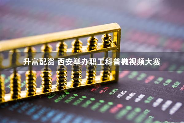 升富配资 西安举办职工科普微视频大赛