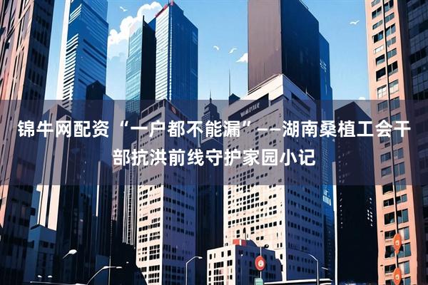 锦牛网配资 “一户都不能漏”——湖南桑植工会干部抗洪前线守护家园小记