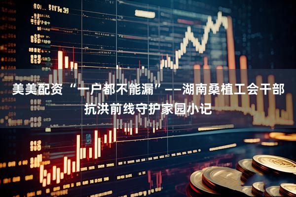 美美配资 “一户都不能漏”——湖南桑植工会干部抗洪前线守护家园小记