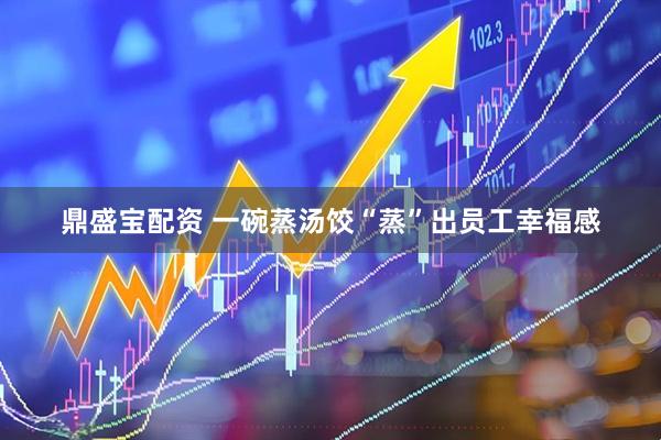 鼎盛宝配资 一碗蒸汤饺“蒸”出员工幸福感