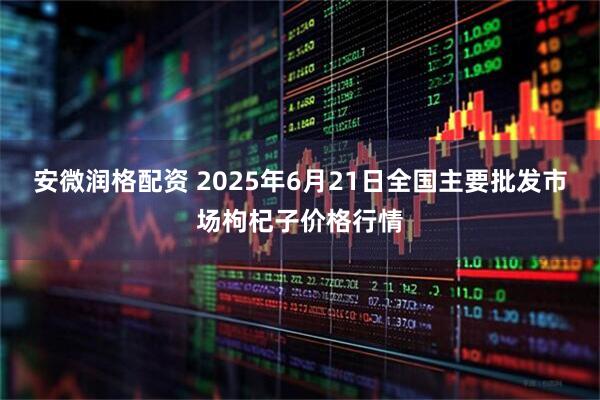 安微润格配资 2025年6月21日全国主要批发市场枸杞子价格行情