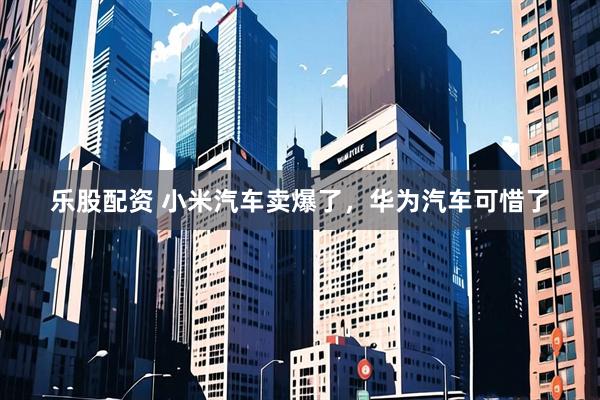 乐股配资 小米汽车卖爆了，华为汽车可惜了