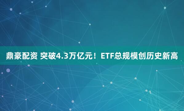 鼎豪配资 突破4.3万亿元！ETF总规模创历史新高