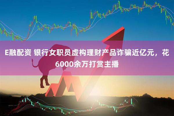 E融配资 银行女职员虚构理财产品诈骗近亿元，花6000余万打赏主播