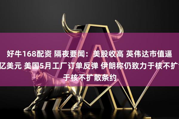 好牛168配资 隔夜要闻：美股收高 英伟达市值逼近4万亿美元 美国5月工厂订单反弹 伊朗称仍致力于核不扩散条约