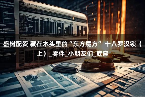 盛树配资 藏在木头里的“东方魔方” 十八罗汉锁（上）_零件_小朋友们_底座