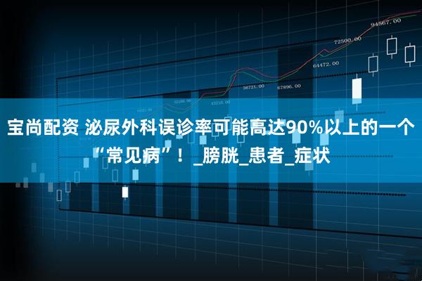 宝尚配资 泌尿外科误诊率可能高达90%以上的一个“常见病”！_膀胱_患者_症状