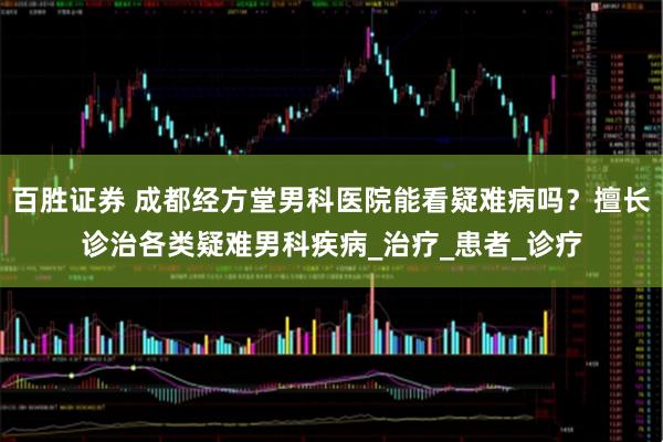 百胜证券 成都经方堂男科医院能看疑难病吗？擅长诊治各类疑难男科疾病_治疗_患者_诊疗
