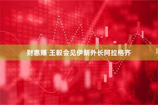 财惠赚 王毅会见伊朗外长阿拉格齐