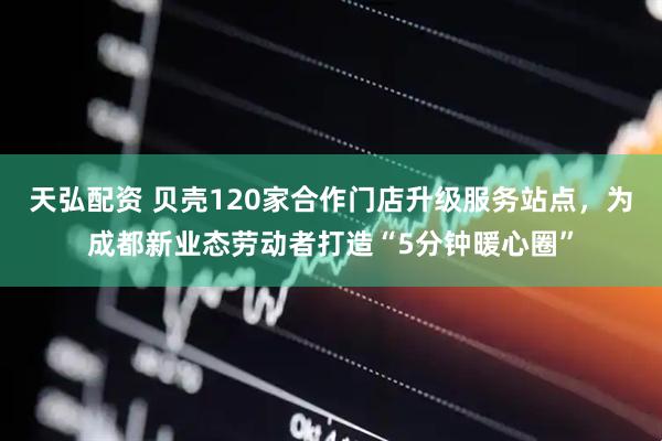 天弘配资 贝壳120家合作门店升级服务站点，为成都新业态劳动者打造“5分钟暖心圈”