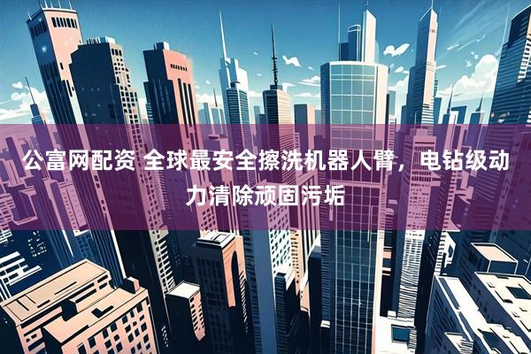公富网配资 全球最安全擦洗机器人臂，电钻级动力清除顽固污垢