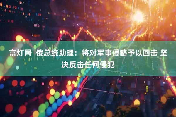 富灯网  俄总统助理：将对军事侵略予以回击 坚决反击任何侵犯