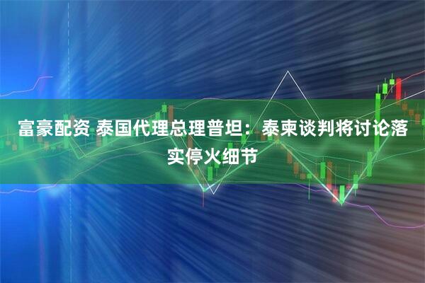 富豪配资 泰国代理总理普坦：泰柬谈判将讨论落实停火细节
