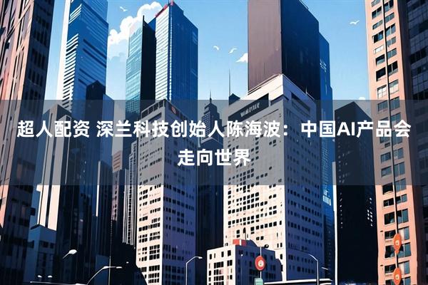 超人配资 深兰科技创始人陈海波：中国AI产品会走向世界