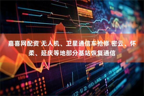 嘉喜网配资 无人机、卫星通信车抢修 密云、怀柔、延庆等地部分基站恢复通信