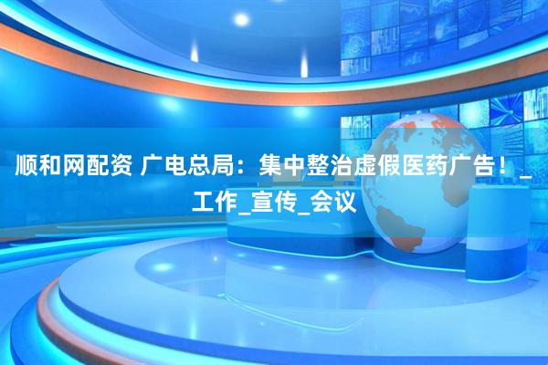 顺和网配资 广电总局：集中整治虚假医药广告！_工作_宣传_会议