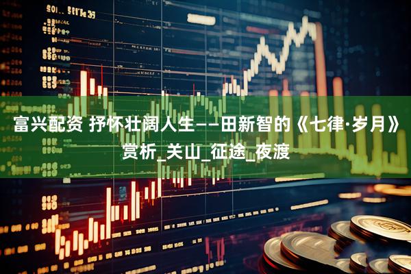 富兴配资 抒怀壮阔人生——田新智的《七律·岁月》赏析_关山_征途_夜渡