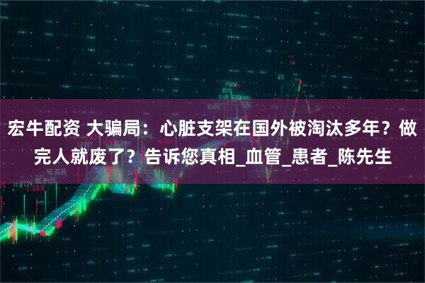 宏牛配资 大骗局：心脏支架在国外被淘汰多年？做完人就废了？告诉您真相_血管_患者_陈先生