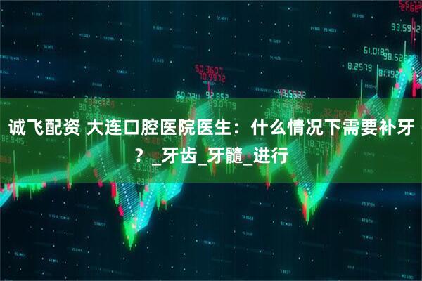 诚飞配资 大连口腔医院医生：什么情况下需要补牙？_牙齿_牙髓_进行