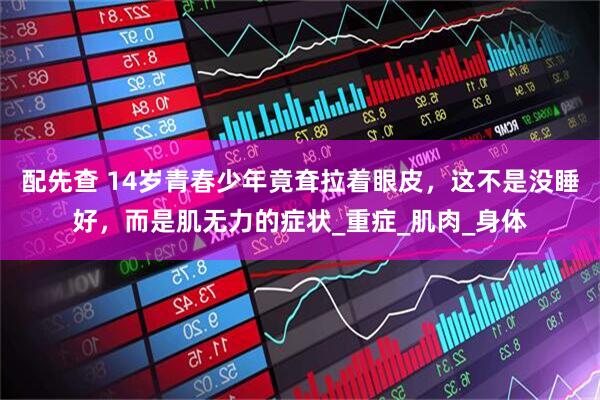 配先查 14岁青春少年竟耷拉着眼皮，这不是没睡好，而是肌无力的症状_重症_肌肉_身体