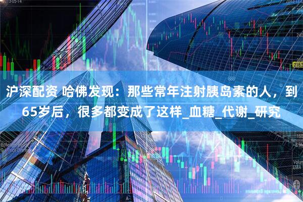沪深配资 哈佛发现：那些常年注射胰岛素的人，到65岁后，很多都变成了这样_血糖_代谢_研究
