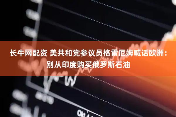 长牛网配资 美共和党参议员格雷厄姆喊话欧洲：别从印度购买俄罗斯石油