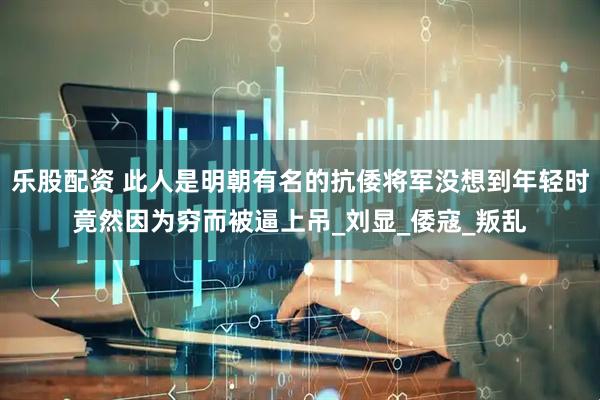乐股配资 此人是明朝有名的抗倭将军没想到年轻时竟然因为穷而被逼上吊_刘显_倭寇_叛乱