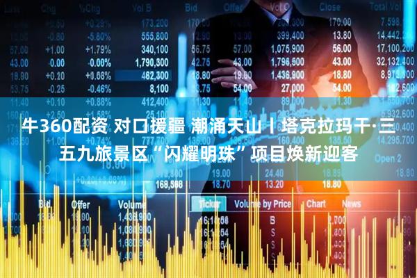 牛360配资 对口援疆 潮涌天山丨塔克拉玛干·三五九旅景区“闪耀明珠”项目焕新迎客