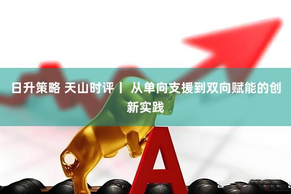 日升策略 天山时评丨 从单向支援到双向赋能的创新实践