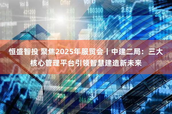 恒盛智投 聚焦2025年服贸会丨中建二局：三大核心管理平台引领智慧建造新未来