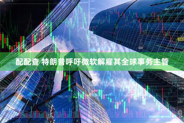 配配查 特朗普呼吁微软解雇其全球事务主管
