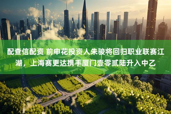 配查信配资 前申花投资人朱骏将回归职业联赛江湖，上海赛更达携手厦门壹零贰陆升入中乙