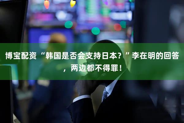 博宝配资 “韩国是否会支持日本？”李在明的回答，两边都不得罪！