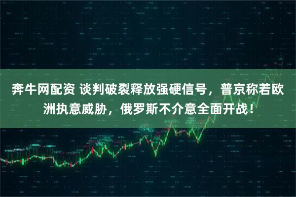奔牛网配资 谈判破裂释放强硬信号，普京称若欧洲执意威胁，俄罗斯不介意全面开战！