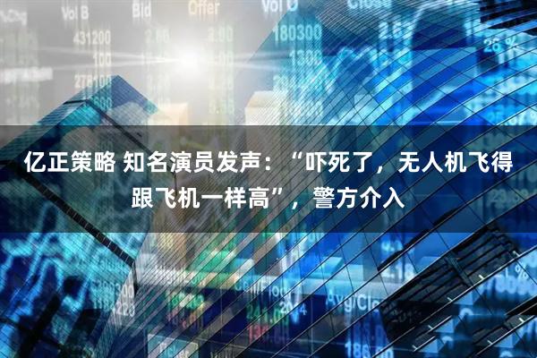 亿正策略 知名演员发声:“吓死了,无人机飞得跟飞机一样高”,警方介入