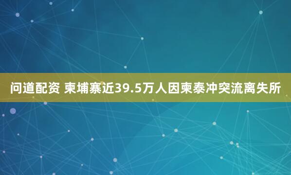 问道配资 柬埔寨近39.5万人因柬泰冲突流离失所