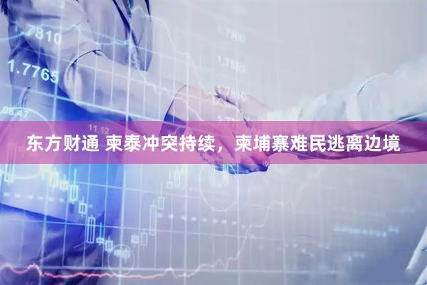 东方财通 柬泰冲突持续，柬埔寨难民逃离边境