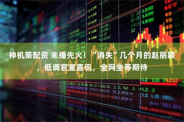 神机策配资 未播先火！“消失”几个月的赵丽颖，低调官宣喜讯，全网坐等期待