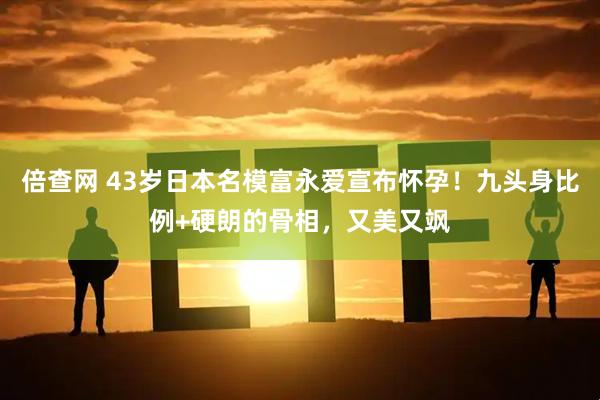 倍查网 43岁日本名模富永爱宣布怀孕！九头身比例+硬朗的骨相，又美又飒