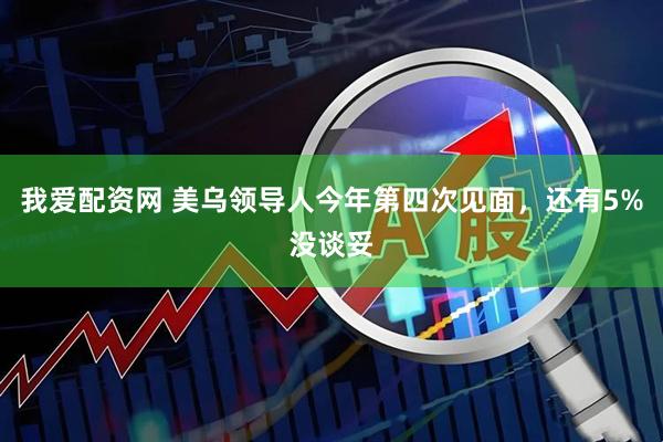 我爱配资网 美乌领导人今年第四次见面，还有5%没谈妥