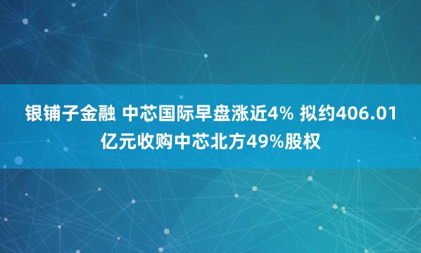 银铺子金融 中芯国际早盘涨近4% 拟约406.01亿元收购中芯北方49%股权