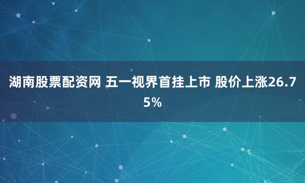 湖南股票配资网 五一视界首挂上市 股价上涨26.75%