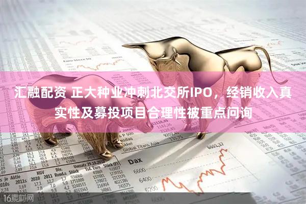 汇融配资 正大种业冲刺北交所IPO，经销收入真实性及募投项目合理性被重点问询