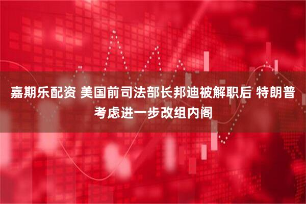 嘉期乐配资 美国前司法部长邦迪被解职后 特朗普考虑进一步改组内阁