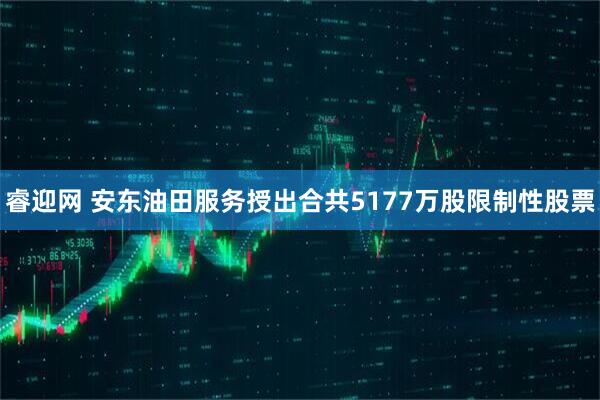 睿迎网 安东油田服务授出合共5177万股限制性股票