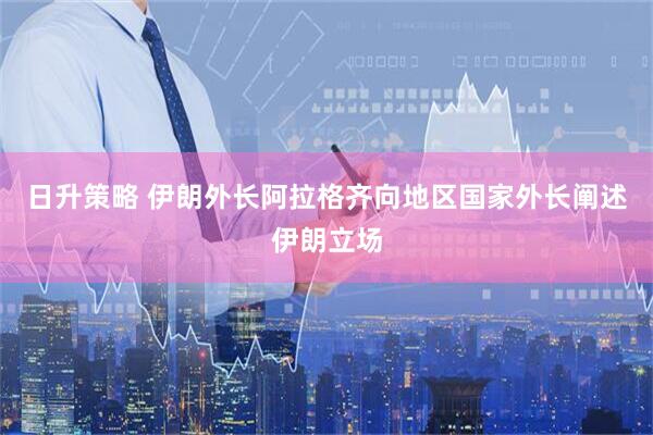 日升策略 伊朗外长阿拉格齐向地区国家外长阐述伊朗立场