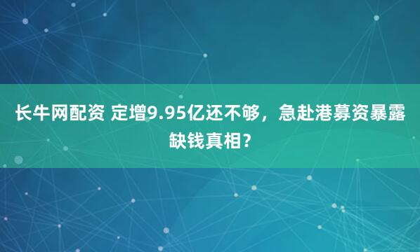 长牛网配资 定增9.95亿还不够，急赴港募资暴露缺钱真相？